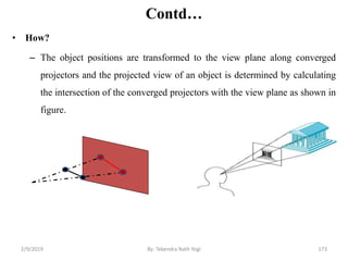 Contd…
• How?
– The object positions are transformed to the view plane along converged
projectors and the projected view of an object is determined by calculating
the intersection of the converged projectors with the view plane as shown in
figure.
2/9/2019 173By: Tekendra Nath Yogi
 
