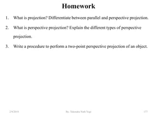 Homework
1. What is projection? Differentiate between parallel and perspective projection.
2. What is perspective projection? Explain the different types of perspective
projection.
3. Write a procedure to perform a two-point perspective projection of an object.
2/9/2019 177By: Tekendra Nath Yogi
 