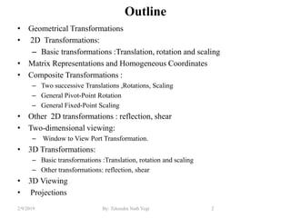Outline
• Geometrical Transformations
• 2D Transformations:
– Basic transformations :Translation, rotation and scaling
• Matrix Representations and Homogeneous Coordinates
• Composite Transformations :
– Two successive Translations ,Rotations, Scaling
– General Pivot-Point Rotation
– General Fixed-Point Scaling
• Other 2D transformations : reflection, shear
• Two-dimensional viewing:
– Window to View Port Transformation.
• 3D Transformations:
– Basic transformations :Translation, rotation and scaling
– Other transformations: reflection, shear
• 3D Viewing
• Projections
2By: Tekendra Nath Yogi2/9/2019
 