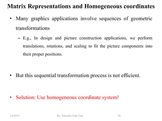 Matrix Representations and Homogeneous coordinates
• Many graphics applications involve sequences of geometric
transformations
– E.g., In design and picture construction applications, we perform
translations, rotations, and scaling to fit the picture components into
their proper positions.
• But this sequential transformation process is not efficient.
• Solution: Use homogeneous coordinate system!
20By: Tekendra Nath Yogi2/9/2019
 