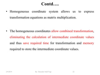 Contd….
• Homogeneous coordinate system allows us to express
transformation equations as matrix multiplication.
• The homogeneous coordinates allow combined transformation,
eliminating the calculation of intermediate coordinate values
and thus save required time for transformation and memory
required to store the intermediate coordinate values.
22By: Tekendra Nath Yogi2/9/2019
 