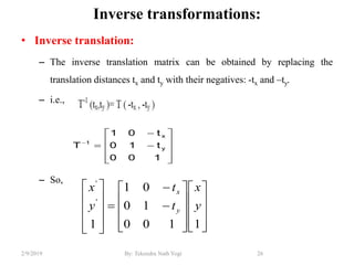 Inverse transformations:
• Inverse translation:
– The inverse translation matrix can be obtained by replacing the
translation distances tx and ty with their negatives: -tx and –ty.
– i.e.,
– So,
26By: Tekendra Nath Yogi2/9/2019













100
t10
t01
T y
x
1

































1100
10
01
1
'
'
y
x
t
t
y
x
y
x
 