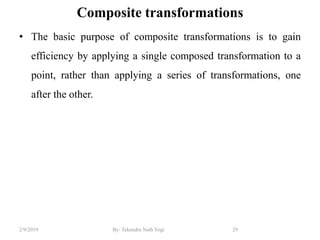 Composite transformations
• The basic purpose of composite transformations is to gain
efficiency by applying a single composed transformation to a
point, rather than applying a series of transformations, one
after the other.
29By: Tekendra Nath Yogi2/9/2019
 