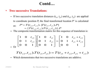 Contd…
• Two successive Translations:
– If two successive translation distances (tx1, ty1) and (tx2, ty2) are applied
to coordinate position P, the final transformed location P’ is calculated
as:
– The composite transformation matrix for this sequence of translation is:
– Or
– Which demonstrates that two successive translations are additive.
30By: Tekendra Nath Yogi2/9/2019
PttTttT
PttTttTP
yxyx
yxyx
)}.,().,({
}).,().{,('
1122
1122



































100
10
01
100
10
01
.
100
10
01
21
21
1
1
2
2
yy
xx
y
x
y
x
tt
tt
t
t
t
t
),(),().,( 21211122 yyxxyxyx ttttTttTttT 
 