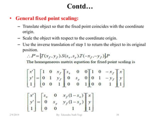 Contd…
• General fixed point scaling:
– Translate object so that the fixed point coincides with the coordinate
origin.
– Scale the object with respect to the coordinate origin.
– Use the inverse translation of step 1 to return the object to its original
position.
38By: Tekendra Nath Yogi2/9/2019
 