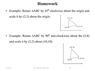 Homework
• Example: Rotate ∆ABC by 45⁰ clockwise about the origin and
scale it by (2,3) about the origin.
• Example: Rotate ∆ABC by 90⁰ anti-clockwise about the (5,8)
and scale it by (2,2) about (10,10).
41By: Tekendra Nath Yogi2/9/2019
 