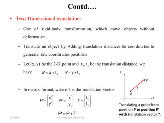 Contd….
• Two-Dimensional translation:
– One of rigid-body transformation, which move objects without
deformation.
– Translate an object by Adding translation distances to coordinates to
generate new coordinates positions
– Let,(x, y) be the 2-D point and tx, ty be the translation distance, we
have
– In matrix format, where T is the translation vector
5By: Tekendra Nath Yogi2/9/2019
xtx'x  yty'y 







y
x
P 






y
x
t
t
T






'y
'x
'P
TP'P 
Translating a point from
position P to position P'
with translation vector T.
 