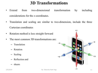 3D Transformations
• Extend from two-dimensional transformation by including
considerations for the z coordinates.
• Translation and scaling are similar to two-dimension, include the three
Cartesian coordinates
• Rotation method is less straight forward
• The most common 3D transformations are:
– Translation
– Rotation
– Scaling
– Reflection and
– shears
63By: Tekendra Nath Yogi2/9/2019
 