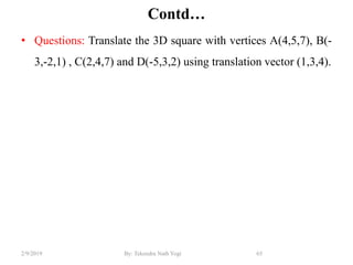 Contd…
• Questions: Translate the 3D square with vertices A(4,5,7), B(-
3,-2,1) , C(2,4,7) and D(-5,3,2) using translation vector (1,3,4).
65By: Tekendra Nath Yogi2/9/2019
 