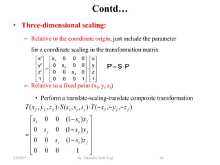 Contd…
• Three-dimensional scaling:
– Relative to the coordinate origin, just include the parameter
for z coordinate scaling in the transformation matrix
– Relative to a fixed point (xf, yf zf)
• Perform a translate-scaling-translate composite transformation
66By: Tekendra Nath Yogi2/9/2019

















1000
)1(00
)1(00
)1(00
),,(),,(),,(
fzz
fyy
fxx
fffzyxfff
zss
yss
xss
zyxTsssSzyxT
PS'P 






































1
z
y
x
1000
0s00
00s0
000s
1
'z
'y
'x
z
y
x
 