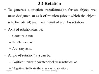 3D Rotation
• To generate a rotation transformation for an object, we
must designate an axis of rotation (about which the object
is to be rotated) and the amount of angular rotation.
• Axis of rotation can be:
– Coordinate axis
– Parallel axis, or
– Arbitrary axis.
• Angle of rotation( ) can be:
– Positive : indicate counter clock wise rotation, or
– Negative: indicate the clock wise rotation.
69By: Tekendra Nath Yogi2/9/2019
 