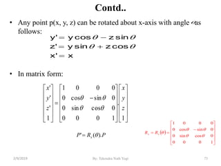 Contd..
• Any point p(x, y, z) can be rotated about x-axis with angle as
follows:
• In matrix form:
73By: Tekendra Nath Yogi
 














1000
0cossin0
0sincos0
0001


xx RR
x'x
coszsiny'z
sinzcosy'y











































1
.
1000
0cossin0
0sincos0
0001
1
'
'
'
z
y
x
z
y
x


PRP x ).(' 

2/9/2019
 