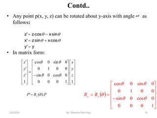 Contd..
• Any point p(x, y, z) can be rotated about y-axis with angle as
follows:
• In matrix form:
75By: Tekendra Nath Yogi
y'y
cosxsinz'x
sinxcosz'z





 














1000
0cos0sin
0010
0sin0cos


yy RR






































1
.
1000
0cos0sin
0010
0sin0cos
1
'
'
'
z
y
x
z
y
x


PRP y ).(' 

2/9/2019
 
