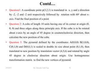 Contd…
• Question1: A coordinate point p(3,2,1) is translated in x, y and z direction
by -2, -2 and -2 unit respectively followed by rotation with 60o about x-
axis. Find the final position of a point
• Question 2: A cube of length 10 units having one of its corner at origin (0,
0, 0) and three edges along three principle axis. If the cube is to be rotated
about z-axis by an angle of 45 degree in counterclockwise direction, then
calculate the new position of the cube.
• Question 3: The pyramid defined by the coordinates A(0,0,0) B(1,0,0),
C(0,1,0) and D(0,0,1) is scaled to double its size about point (0,1,0), then
translated to new position by translation vector (4,5,6) and rotated by angle
45 degree in clockwise direction about origin. Use homogeneous
transformation matrix to find the new vertices of pyramid.
76By: Tekendra Nath Yogi2/9/2019
 