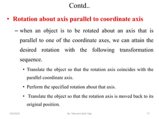 Contd..
• Rotation about axis parallel to coordinate axis
– when an object is to be rotated about an axis that is
parallel to one of the coordinate axes, we can attain the
desired rotation with the following transformation
sequence.
• Translate the object so that the rotation axis coincides with the
parallel coordinate axis.
• Perform the specified rotation about that axis.
• Translate the object so that the rotation axis is moved back to its
original position.
77By: Tekendra Nath Yogi2/9/2019
 