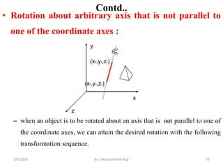 Contd..
• Rotation about arbitrary axis that is not parallel to
one of the coordinate axes :
– when an object is to be rotated about an axis that is not parallel to one of
the coordinate axes, we can attain the desired rotation with the following
transformation sequence.
79By: Tekendra Nath Yogi2/9/2019
 