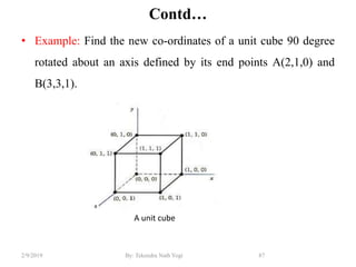 Contd…
• Example: Find the new co-ordinates of a unit cube 90 degree
rotated about an axis defined by its end points A(2,1,0) and
B(3,3,1).
87By: Tekendra Nath Yogi2/9/2019
A unit cube
 