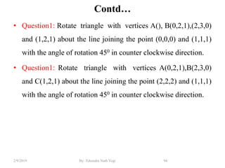 Contd…
• Question1: Rotate triangle with vertices A(), B(0,2,1),(2,3,0)
and (1,2,1) about the line joining the point (0,0,0) and (1,1,1)
with the angle of rotation 450 in counter clockwise direction.
• Question1: Rotate triangle with vertices A(0,2,1),B(2,3,0)
and C(1,2,1) about the line joining the point (2,2,2) and (1,1,1)
with the angle of rotation 450 in counter clockwise direction.
94By: Tekendra Nath Yogi2/9/2019
 