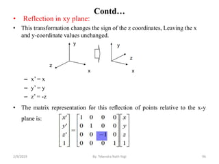 Contd…
• Reflection in xy plane:
• This transformation changes the sign of the z coordinates, Leaving the x
and y-coordinate values unchanged.
– x’ = x
– y’ = y
– z’ = -z
• The matrix representation for this reflection of points relative to the x-y
plane is:
96By: Tekendra Nath Yogi2/9/2019
 