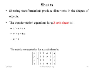 Shears
• Shearing transformations produce distortions in the shapes of
objects.
• The transformation equations for a Z-axis shear is :
– x’ = x + a.z
– y’ = y + b.z
– z’ = z
The matrix representation for a z-axis shear is:
99By: Tekendra Nath Yogi





































1
.
1000
0100
010
001
1
'
'
'
z
y
x
b
a
z
y
x
2/9/2019
 