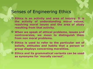 Senses of Engineering Ethics
 Ethics is an activity and area of inquiry. It is
the activity of understanding moral values,
resolving moral issues and the area of study
resulting from that activity.
 When we speak of ethical problems, issues and
controversies, we mean to distinguish them
from non moral problems.
 Ethics is used to refer to the particular set of
beliefs, attitudes and habits that a person or
group displays concerning moralities.
 Ethics and its grammatical variants can be used
as synonyms for ‘morally correct’.
 