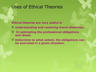 Uses of Ethical Theories
Ethical theories are very useful in
 understanding and resolving moral dilemmas.
 In estimating the professional obligations
and ideals.
 Determine to what extent, the obligations can
be exercised in a given situation.
 