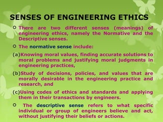 SENSES OF ENGINEERING ETHICS
 There are two different senses (meanings) of
engineering ethics, namely the Normative and the
Descriptive senses.
 The normative sense include:
(a)Knowing moral values, finding accurate solutions to
moral problems and justifying moral judgments in
engineering practices,
(b)Study of decisions, policies, and values that are
morally desirable in the engineering practice and
research, and
(c)Using codes of ethics and standards and applying
them in their transactions by engineers.
 The descriptive sense refers to what specific
individual or group of engineers believe and act,
without justifying their beliefs or actions.
 