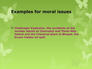 Examples for moral issues
 Challenger Explosion, the accidents at the
nuclear plants at Chernobyl and Three Mile
Island and the Chemical plant at Bhopal, the
Exxon Valdez oil spill.
 