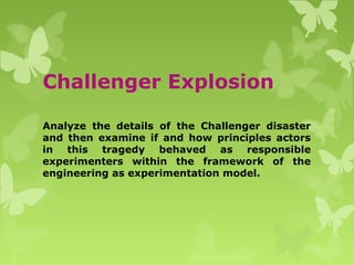 Challenger Explosion
Analyze the details of the Challenger disaster
and then examine if and how principles actors
in this tragedy behaved as responsible
experimenters within the framework of the
engineering as experimentation model.
 