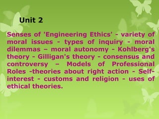 Unit 2
Senses of 'Engineering Ethics' - variety of
moral issues - types of inquiry - moral
dilemmas – moral autonomy - Kohlberg's
theory - Gilligan's theory - consensus and
controversy – Models of Professional
Roles -theories about right action - Self-
interest - customs and religion - uses of
ethical theories.
 