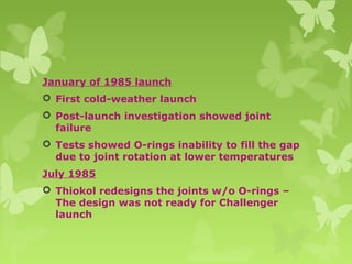 January of 1985 launch
 First cold-weather launch
 Post-launch investigation showed joint
failure
 Tests showed O-rings inability to fill the gap
due to joint rotation at lower temperatures
July 1985
 Thiokol redesigns the joints w/o O-rings –
The design was not ready for Challenger
launch
 