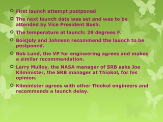  First launch attempt postponed
 The next launch date was set and was to be
attended by Vice President Bush.
 The temperature at launch: 29 degrees F.
 Boisjoly and Johnson recommend the launch to be
postponed.
 Bob Lund, the VP for engineering agrees and makes
a similar recommendation.
 Larry Mulloy, the NASA manager of SRB asks Joe
Kilminister, the SRB manager at Thiokol, for his
opinion.
 Kilminister agrees with other Thiokol engineers and
recommends a launch delay.
 