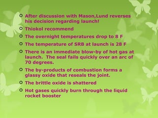  After discussion with Mason,Lund reverses
his decision regarding launch!
 Thiokol recommend
 The overnight temperatures drop to 8 F
 The temperature of SRB at launch is 28 F
 There is an immediate blow-by of hot gas at
launch. The seal fails quickly over an arc of
70 degrees.
 The by-products of combustion forms a
glassy oxide that reseals the joint.
 The brittle oxide is shattered
 Hot gases quickly burn through the liquid
rocket booster
 
