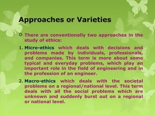 Approaches or Varieties
 There are conventionally two approaches in the
study of ethics:
1. Micro-ethics which deals with decisions and
problems made by individuals, professionals,
and companies. This term is more about some
typical and everyday problems, which play an
important role in the field of engineering and in
the profession of an engineer.
2. Macro-ethics which deals with the societal
problems on a regional/national level. This term
deals with all the social problems which are
unknown and suddenly burst out on a regional
or national level.
 