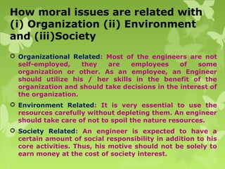 How moral issues are related with
(i) Organization (ii) Environment
and (iii)Society
 Organizational Related: Most of the engineers are not
self-employed, they are employees of some
organization or other. As an employee, an Engineer
should utilize his / her skills in the benefit of the
organization and should take decisions in the interest of
the organization.
 Environment Related: It is very essential to use the
resources carefully without depleting them. An engineer
should take care of not to spoil the nature resources.
 Society Related: An engineer is expected to have a
certain amount of social responsibility in addition to his
core activities. Thus, his motive should not be solely to
earn money at the cost of society interest.
 