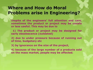 Where and How do Moral
Problems arise in Engineering?
Inspite of the engineers’ full attention and care,
sometimes the product or project may be unsafe
or less useful. This may be due to
1) The product or project may be designed for
early obsolescence (outdated)
2) due to under pressure because of running out
of time, budgetary etc
3) by ignorance on the size of the project,
4) because of the large number of a products sold
on the mass market, people may be affected.
 