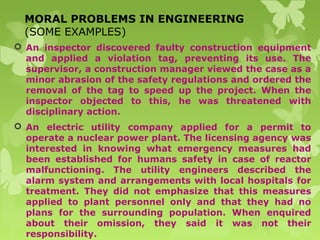MORAL PROBLEMS IN ENGINEERING
(SOME EXAMPLES)
 An inspector discovered faulty construction equipment
and applied a violation tag, preventing its use. The
supervisor, a construction manager viewed the case as a
minor abrasion of the safety regulations and ordered the
removal of the tag to speed up the project. When the
inspector objected to this, he was threatened with
disciplinary action.
 An electric utility company applied for a permit to
operate a nuclear power plant. The licensing agency was
interested in knowing what emergency measures had
been established for humans safety in case of reactor
malfunctioning. The utility engineers described the
alarm system and arrangements with local hospitals for
treatment. They did not emphasize that this measures
applied to plant personnel only and that they had no
plans for the surrounding population. When enquired
about their omission, they said it was not their
responsibility.
 