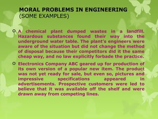 MORAL PROBLEMS IN ENGINEERING
(SOME EXAMPLES)
 A chemical plant dumped wastes in a landfill.
Hazardous substances found their way into the
underground water table. The plant’s engineers were
aware of the situation but did not change the method
of disposal because their competitors did it the same
cheap way, and no law explicitly forbade the practice.
 Electronics Company ABC geared up for production of
its own version of a popular new item. The product
was not yet ready for sale, but even so, pictures and
impressive specifications appeared in
advertisements. Prospective customers were led to
believe that it was available off the shelf and were
drawn away from competing lines.
 
