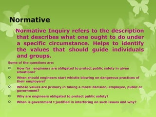 Normative
Normative Inquiry refers to the description
that describes what one ought to do under
a specific circumstance. Helps to identify
the values that should guide individuals
and groups.
Some of the questions are:
 How far engineers are obligated to protect public safety in given
situations?
 When should engineers start whistle blowing on dangerous practices of
their employers?
 Whose values are primary in taking a moral decision, employee, public or
government?
 Why are engineers obligated to protect public safety?
 When is government t justified in interfering on such issues and why?
 