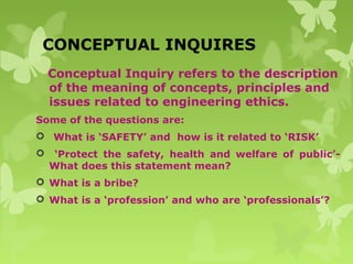 CONCEPTUAL INQUIRES
Conceptual Inquiry refers to the description
of the meaning of concepts, principles and
issues related to engineering ethics.
Some of the questions are:
 What is ‘SAFETY’ and how is it related to ‘RISK’
 ‘Protect the safety, health and welfare of public’-
What does this statement mean?
 What is a bribe?
 What is a ‘profession’ and who are ‘professionals’?
 