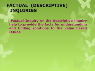 FACTUAL (DESCRIPTIVE)
INQUIRIES
Factual Inquiry or the descriptive inquiry
help to provide the facts for understanding
and finding solutions to the value based
issues.
 