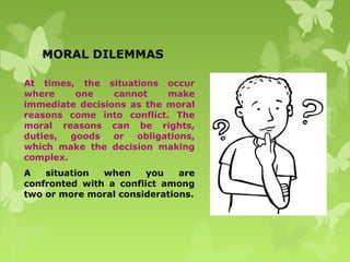 MORAL DILEMMAS
At times, the situations occur
where one cannot make
immediate decisions as the moral
reasons come into conflict. The
moral reasons can be rights,
duties, goods or obligations,
which make the decision making
complex.
A situation when you are
confronted with a conflict among
two or more moral considerations.
 