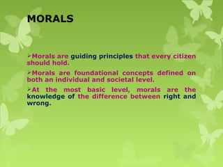 MORALS
Morals are guiding principles that every citizen
should hold.
Morals are foundational concepts defined on
both an individual and societal level.
At the most basic level, morals are the
knowledge of the difference between right and
wrong.
 