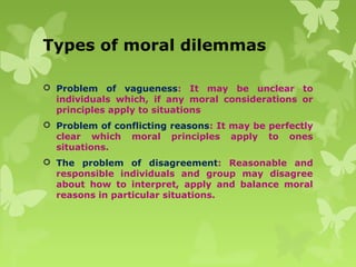 Types of moral dilemmas
 Problem of vagueness: It may be unclear to
individuals which, if any moral considerations or
principles apply to situations
 Problem of conflicting reasons: It may be perfectly
clear which moral principles apply to ones
situations.
 The problem of disagreement: Reasonable and
responsible individuals and group may disagree
about how to interpret, apply and balance moral
reasons in particular situations.
 