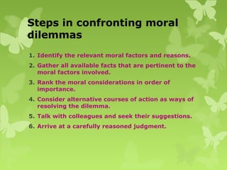 Steps in confronting moral
dilemmas
1. Identify the relevant moral factors and reasons.
2. Gather all available facts that are pertinent to the
moral factors involved.
3. Rank the moral considerations in order of
importance.
4. Consider alternative courses of action as ways of
resolving the dilemma.
5. Talk with colleagues and seek their suggestions.
6. Arrive at a carefully reasoned judgment.
 