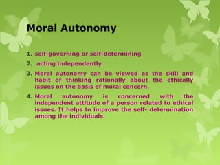 Moral Autonomy
1. self-governing or self-determining
2. acting independently
3. Moral autonomy can be viewed as the skill and
habit of thinking rationally about the ethically
issues on the basis of moral concern.
4. Moral autonomy is concerned with the
independent attitude of a person related to ethical
issues. It helps to improve the self- determination
among the individuals.
 