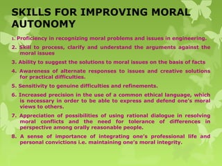 SKILLS FOR IMPROVING MORAL
AUTONOMY
1. Proficiency in recognizing moral problems and issues in engineering.
2. Skill to process, clarify and understand the arguments against the
moral issues
3. Ability to suggest the solutions to moral issues on the basis of facts
4. Awareness of alternate responses to issues and creative solutions
for practical difficulties.
5. Sensitivity to genuine difficulties and refinements.
6. Increased precision in the use of a common ethical language, which
is necessary in order to be able to express and defend one’s moral
views to others.
7. Appreciation of possibilities of using rational dialogue in resolving
moral conflicts and the need for tolerance of differences in
perspective among orally reasonable people.
8. A sense of importance of integrating one’s professional life and
personal convictions i.e. maintaining one’s moral integrity.
 