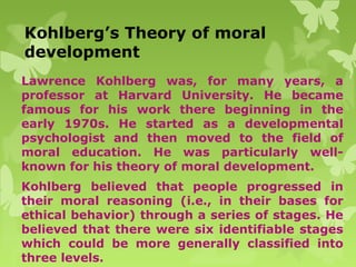 Kohlberg’s Theory of moral
development
Lawrence Kohlberg was, for many years, a
professor at Harvard University. He became
famous for his work there beginning in the
early 1970s. He started as a developmental
psychologist and then moved to the field of
moral education. He was particularly well-
known for his theory of moral development.
Kohlberg believed that people progressed in
their moral reasoning (i.e., in their bases for
ethical behavior) through a series of stages. He
believed that there were six identifiable stages
which could be more generally classified into
three levels.
 
