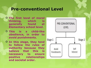 Pre-conventional Level
 The first level of moral
thinking, which is
generally found at
Elementary school level.
 This is a child-like
obedience, in order to
avoid punishments.
 In this stage, they tend
to follow the rules of
authority because they
believe that this is
necessary to ensure
positive relationships
and societal order.
 