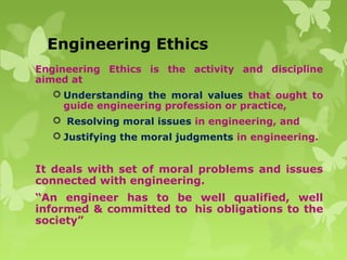 Engineering Ethics
Engineering Ethics is the activity and discipline
aimed at
 Understanding the moral values that ought to
guide engineering profession or practice,
 Resolving moral issues in engineering, and
 Justifying the moral judgments in engineering.
It deals with set of moral problems and issues
connected with engineering.
“An engineer has to be well qualified, well
informed & committed to his obligations to the
society”
 